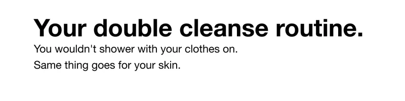Your double cleanse routine. You wouldn't shower with your clothes on. Same thing goes for your skin.