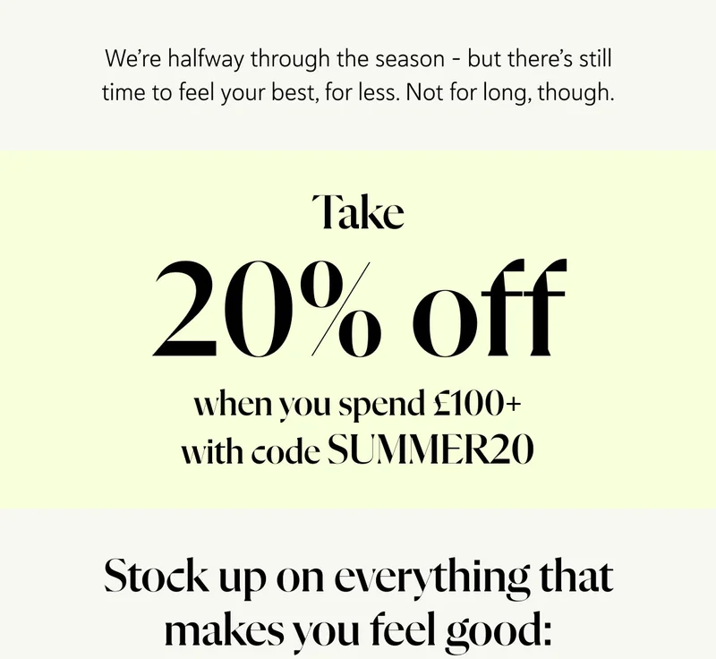 We’re halfway through the season – but there’s still time to feel your best, for less. Not for long, though.  Take 20% OFF when you spend £100+ and stock up on everything that makes you feel good: