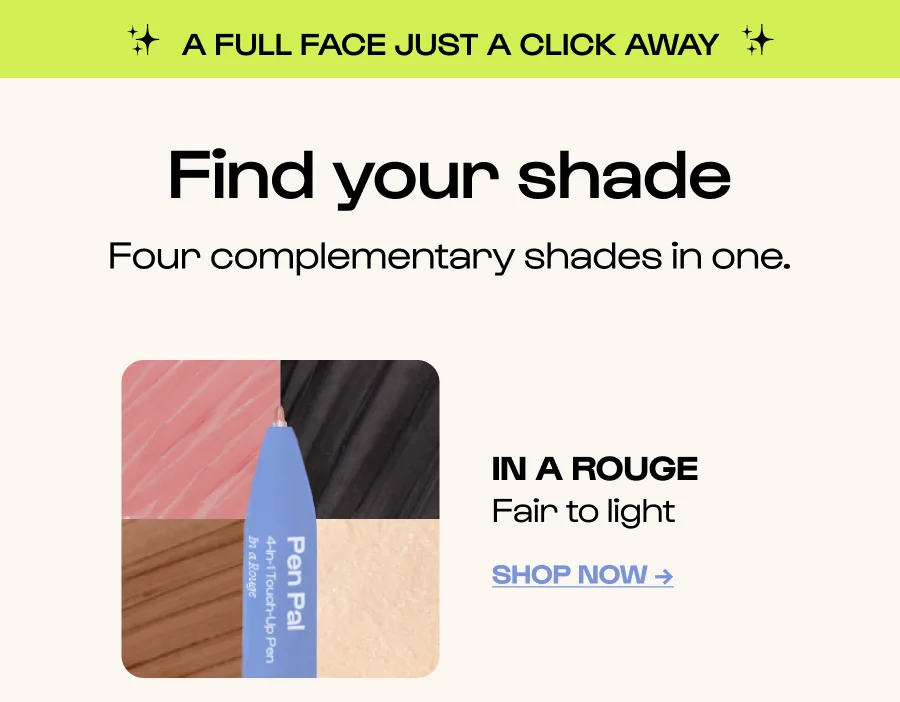 Find your shade Four complementary shades in one. IN A ROUGE Fair to light Click to Shop Now →
