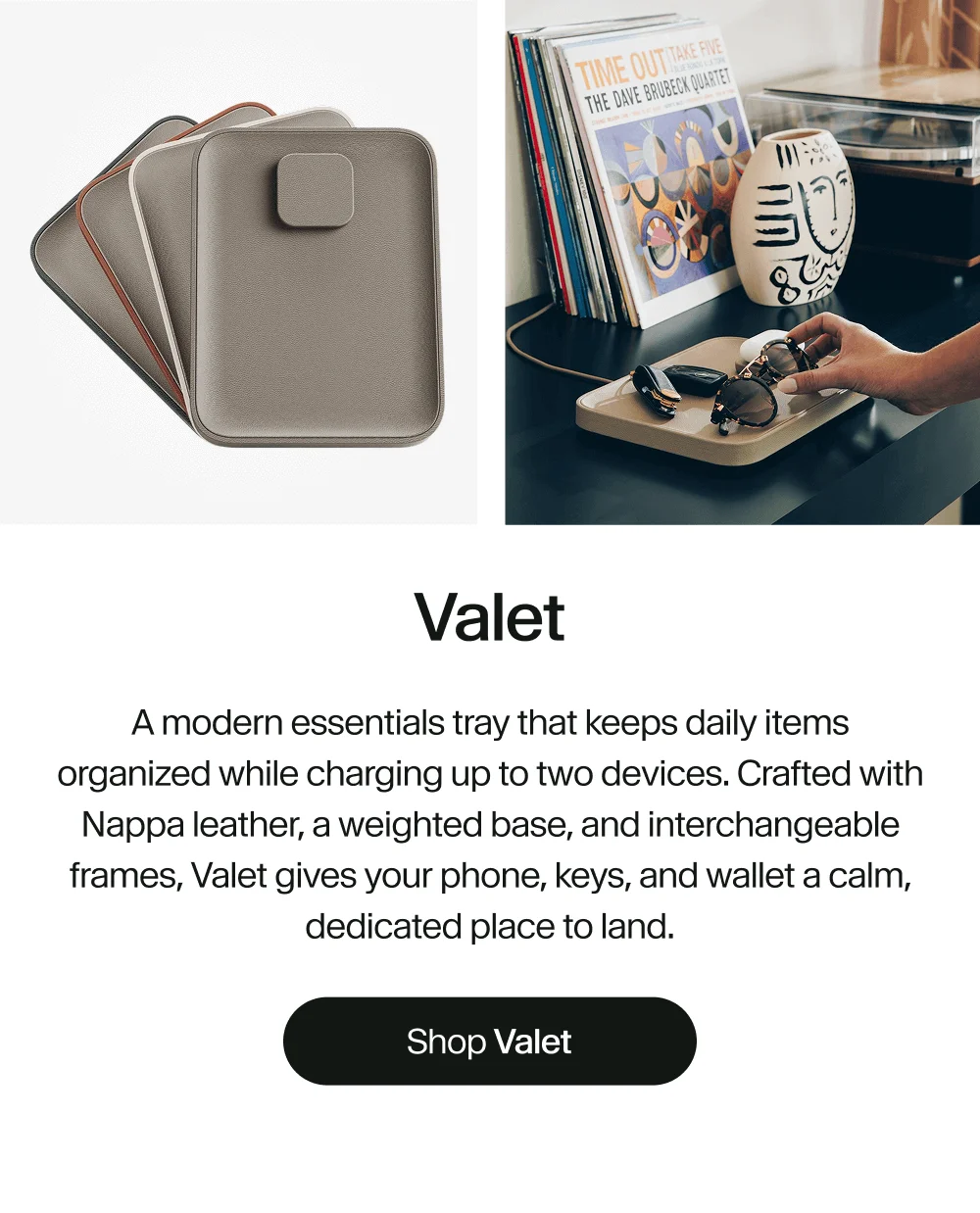 Valet | A modern essentials tray that keeps daily items organized while charging up to two devices. Crafted with Nappa leather, a weighted base, and interchangeable frames, Valet gives your phone, keys, and wallet a calm, dedicated place to land.