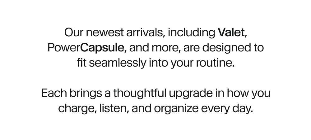 Our newest arrivals, including Valet, PowerCapsule, and more, are designed to fit seamlessly into your routine.  Each brings a thoughtful upgrade in how you charge, listen, and organize every day.