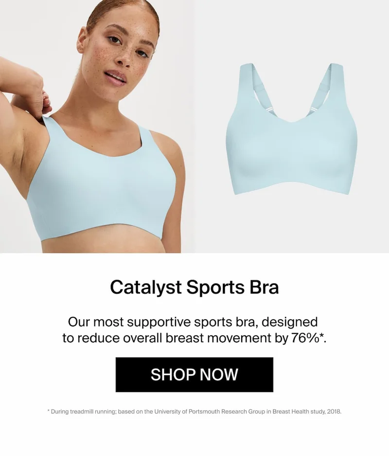 Catalyst Sports Bra. Our most supportive sports bra, designed to reduce overall breast movement by 76%*. Shop Now * during treadmill running; based on portsmouth research group in breast health study 2018