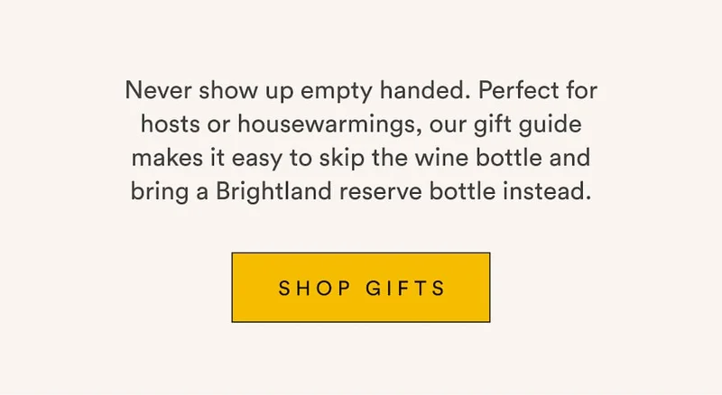 Never show up empty handed. Perfect for hosts or housewarmings, our gift guide makes it easy to skip the wine bottle and bring a Brightland reserve bottle instead. Shop Gifts.