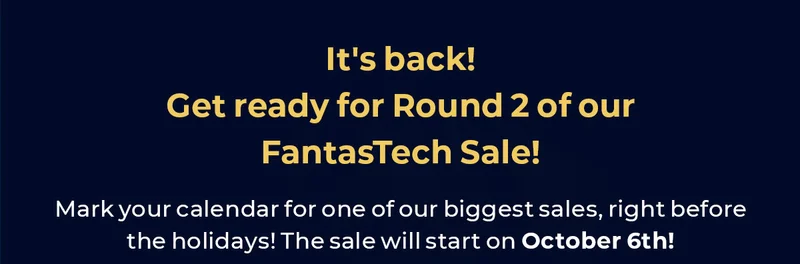 It's back! Get ready for Round 2 of our Fantastech Sale. Mark your calendar for one of our biggest sales, right before the holidays. The sale will start on October 6th!