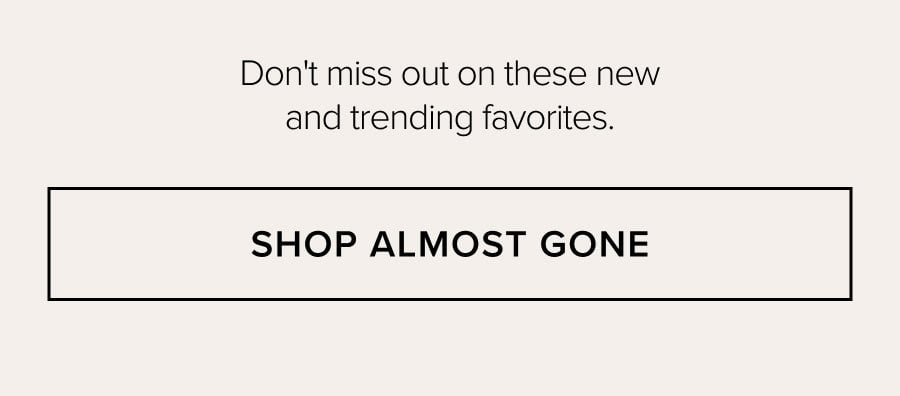 Don't miss out on these new and trending favorites. SHOP ALMOST GONE