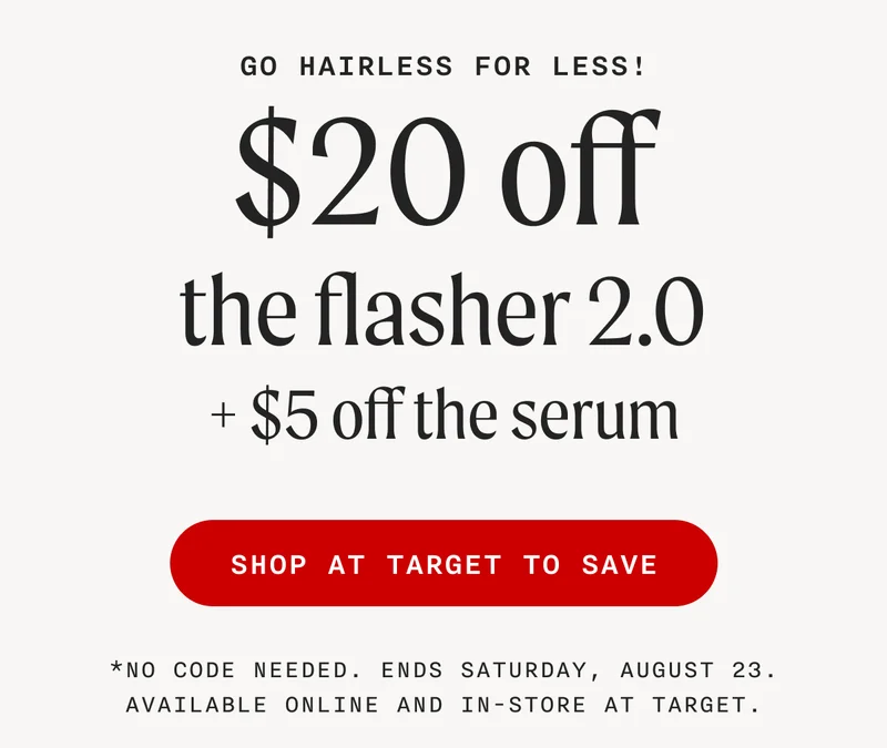 Go Hairless For Less! - $20 off the flasher 2.0 + $5 off the serum - SHOP AT TARGET TO SAVE - *No code needed. Ends Saturday, August 23. Available online and in-store at Target.