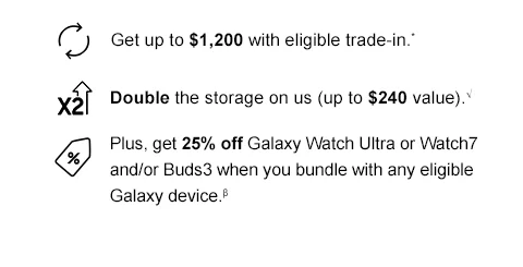 Get up to $1,200 with eligible trade-in.* - Double the storage on us (up to $240 value).√ - Plus, get 25% off Galaxy Watch Ultra or Watch7 and/or Buds3 when you bundle with any eligible Galaxy device.β