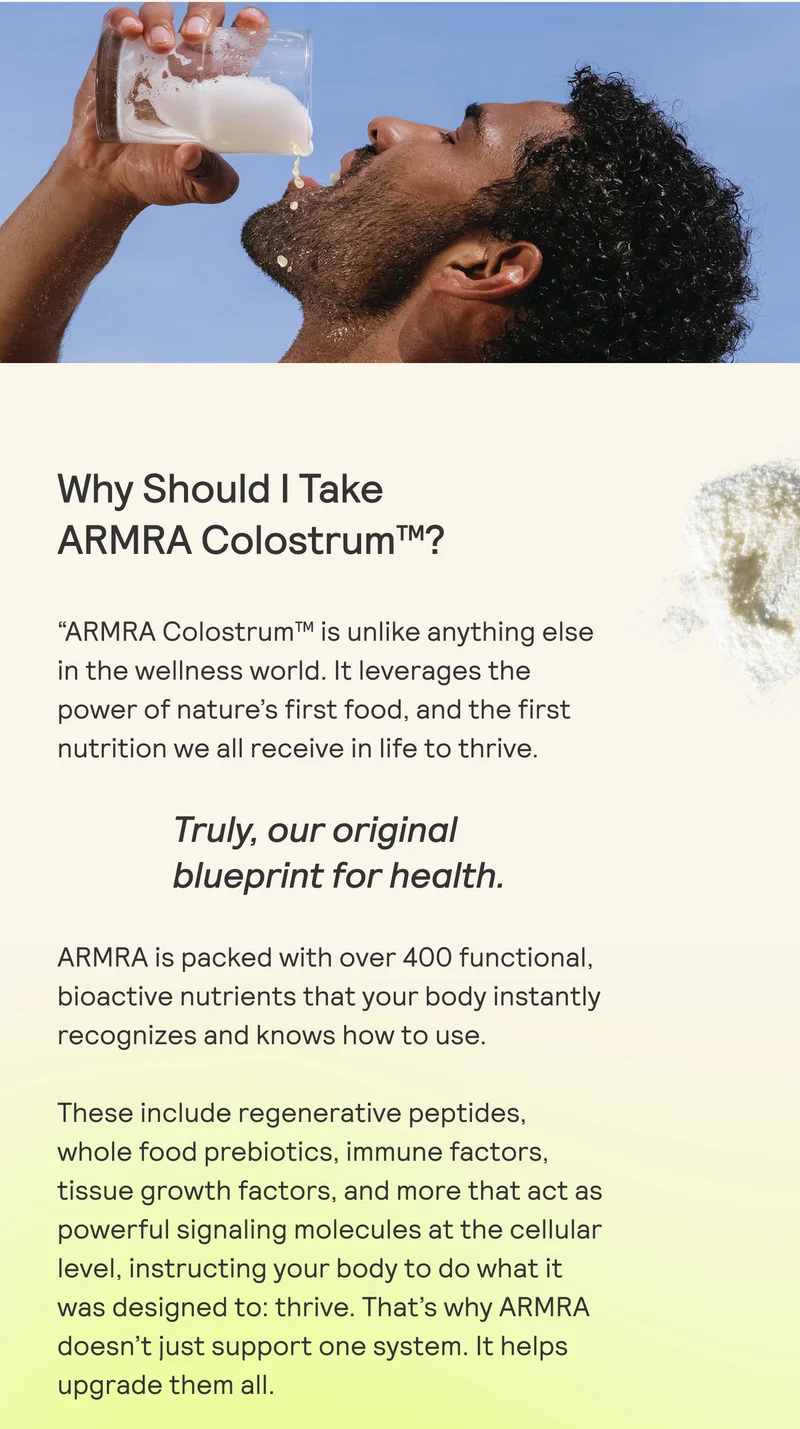 Why Should | Take  ARMRA Colostrum™?  “ARMRA Colostrum™ is unlike anything else in the wellness world. It leverages the power of nature's first food, and the first nutrition we all receive in life to thrive.