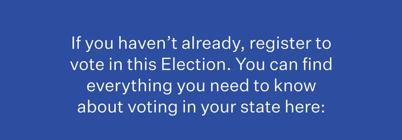 If you haven’t already, register to vote in this Election. You can find everything you need to know about voting in your state here: