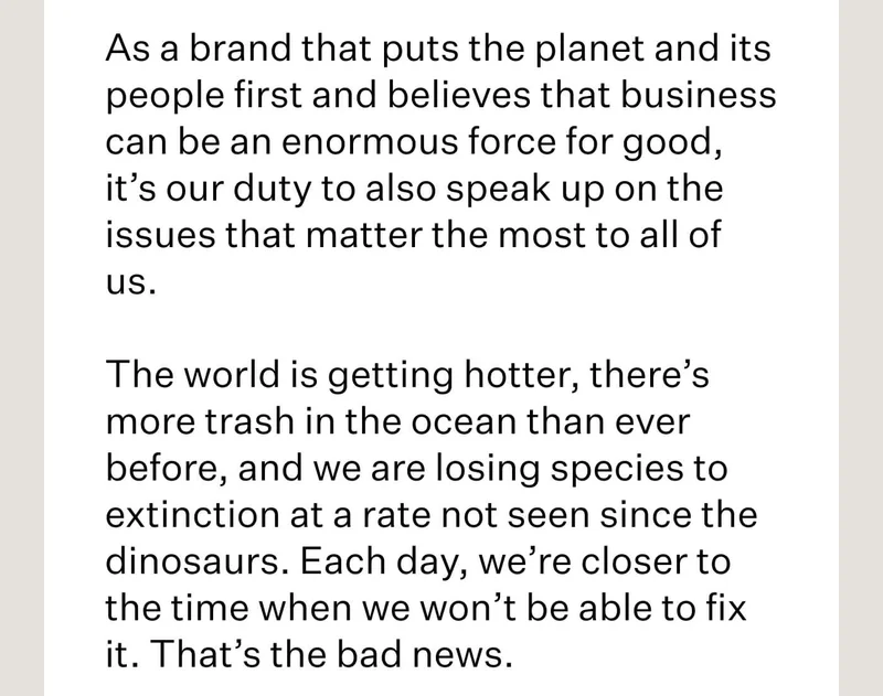 As a brand that puts the planet and its people first and believes that business can be an enormous force for good, it’s our duty to also speak up on the issues that matter the most to all of us. // The world is getting hotter, there’s more trash in the ocean than ever before, and we are losing species to extinction at a rate not seen since the dinosaurs. Each day, we’re closer to the time when we won’t be able to fix it. That’s the bad news.