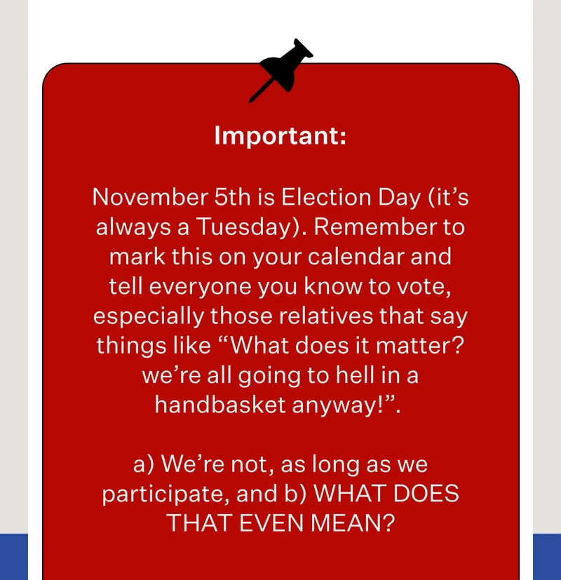 Important: November 5th is Election Day (it’s always a Tuesday). Remember to mark this on your calendar and tell everyone you know to vote, especially those relatives that say things like “What does it matter? we’re all going to hell in a handbasket anyway!”. // a) We’re not, as long as we participate, and b) WHAT DOES THAT EVEN MEAN?