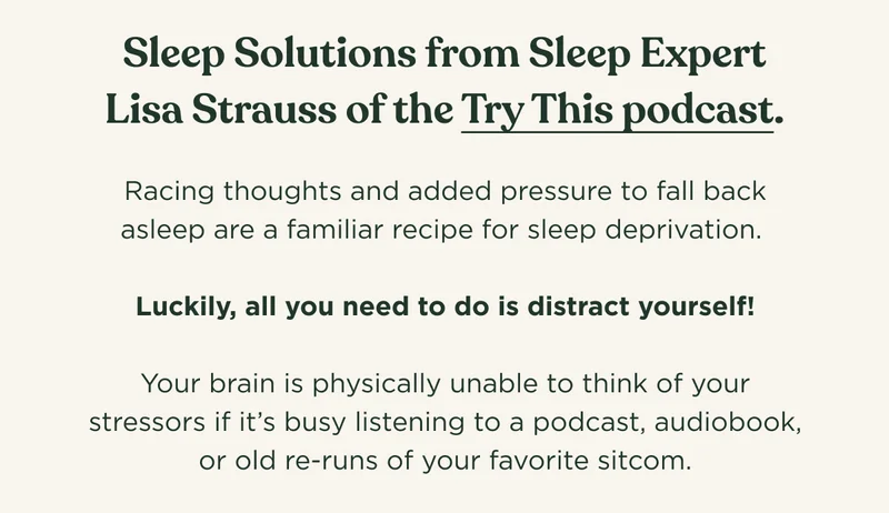 Sleep Solutions from Sleep Expert Lisa Strauss of the Try This podcast. Racing thoughts and added pressure to fall back asleep are a familiar recipe for sleep deprivation.   Luckily, all you need to do is distract yourself!  Your brain is physically unable to think of your stressors if it’s busy listening to a podcast, audiobook, or old re-runs of your favorite sitcom.