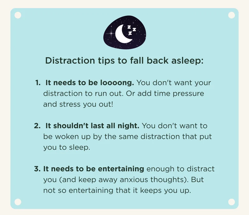 Distraction tips to fall back asleep:  It needs to be loooong. You don't want your distraction to run out. Or add time pressure and stress you out!   It shouldn't last all night. You don't want to be woken up by the same distraction that put you to sleep.  It needs to be entertaining enough to distract you (and keep away anxious thoughts). But not so entertaining that it keeps you up.