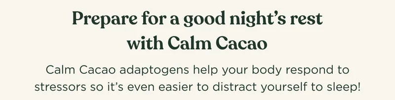 Prepare for a good night's rest with Calm Cacao - Calm Cacao adaptogens help your body respond to stressors so it's even easier to distract yourself to sleep!