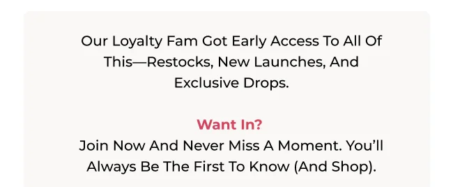 Our loyalty fam got early access to all of this—restocks, new launches, and exclusive drops.   Want in?  Join now and never miss a moment. You’ll always be the first to know (and shop).