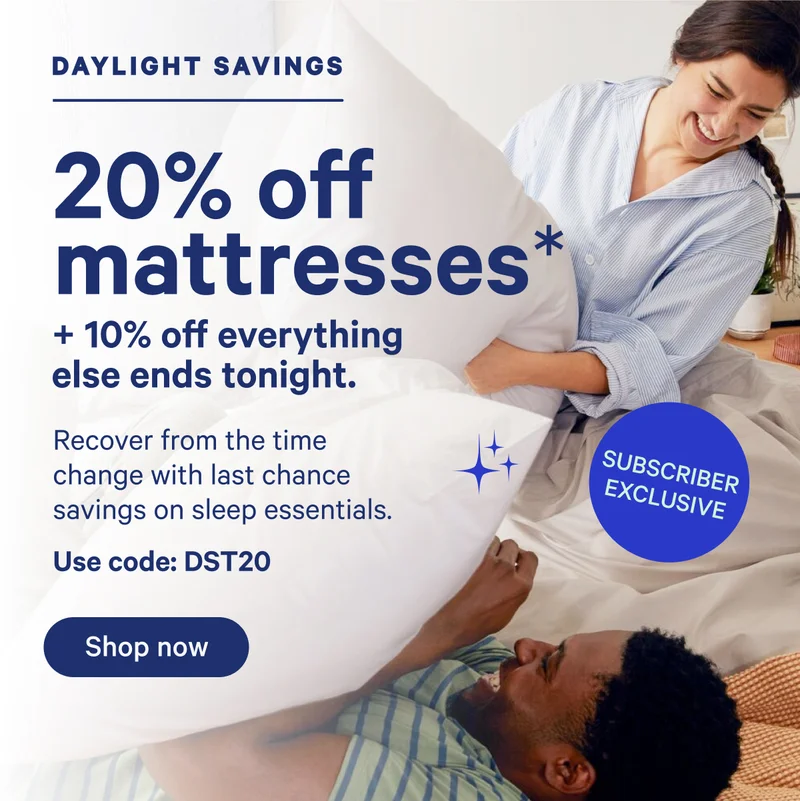 Daylight Savings; 20% off mattresses* + 10% off everything else ends tonight. Recover from the time change with last chance savings on sleep essentials. Use code: DST20