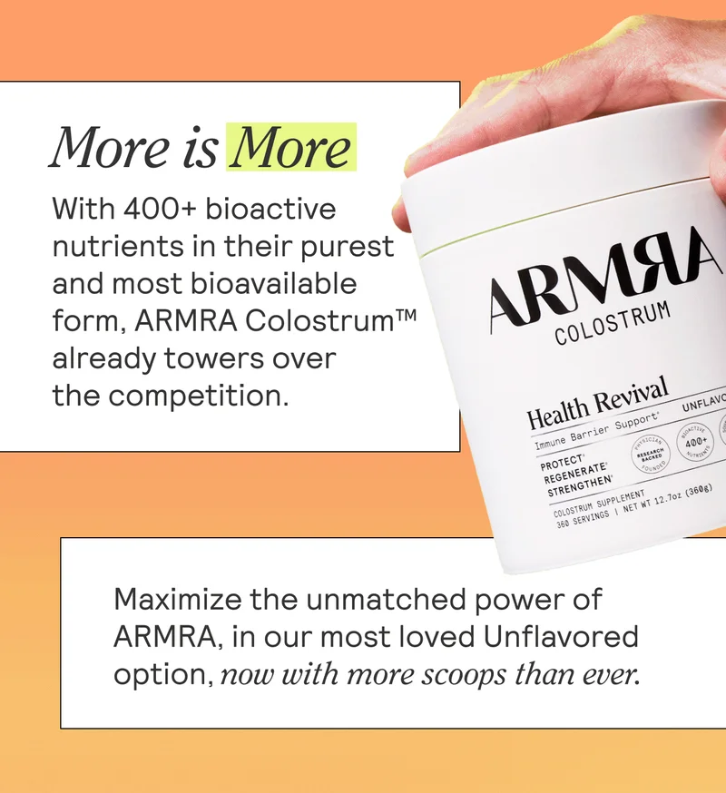 MORE IS MORE BODY: With 400+ bioactive nutrients in their purest and most bioavailable form, ARMRA Colostrum™ already towers over the competition. Maximize the unmatched power of ARMRA, in our most loved Unflavored option, now with more scoops than ever.