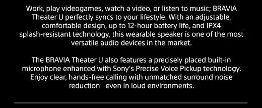 Work, play videogames, watch a video, or listen to music; BRAVIA Theater U perfectly syncs to your lifestyle. With an adjustable, comfortable design, up to 12-hour battery life, and IPX4 splash-resistant technology, this wearable speaker is one of the most versatile audio devices in the market. | The BRAVIA Theater U also features a precisely placed built-in microphone enhanced with Sony’s Precise Voice Pickup technology. Enjoy clear, hands-free calling with unmatched surround noise reduction—even in loud environments.