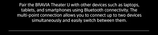 Pair the BRAVIA Theater U with other devices such as laptops, tablets, and smartphones using Bluetooth connectivity. The multi-point connection allows you to connect up to two devices simultaneously and easily switch between them.