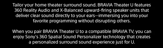 Tailor your home theater surround sound. BRAVIA Theater U features 360 Reality Audio and X-Balanced upward-firing speaker units that deliver clear sound directly to your ears—immersing you into your favorite programming without disrupting others. | When you pair BRAVIA Theater U to a compatible BRAVIA TV, you can enjoy Sony’s 360 Spatial Sound Personalizer technology that creates a personalized surround sound experience just for U.