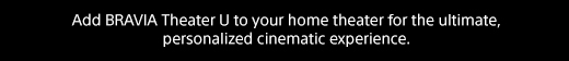 Add BRAVIA Theater U to your home theater for the ultimate, personalized cinematic experience.