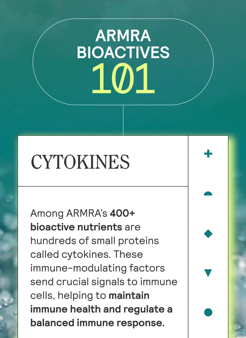 ARMRA BIOACTIVES 101. CYTOKINES  Among ARMRA’s 400+ bioactive nutrients are hundreds of small proteins called cytokines. These immune-modulating factors send crucial signals to immune cells, helping to maintain immune health and regulate a balanced immune response.