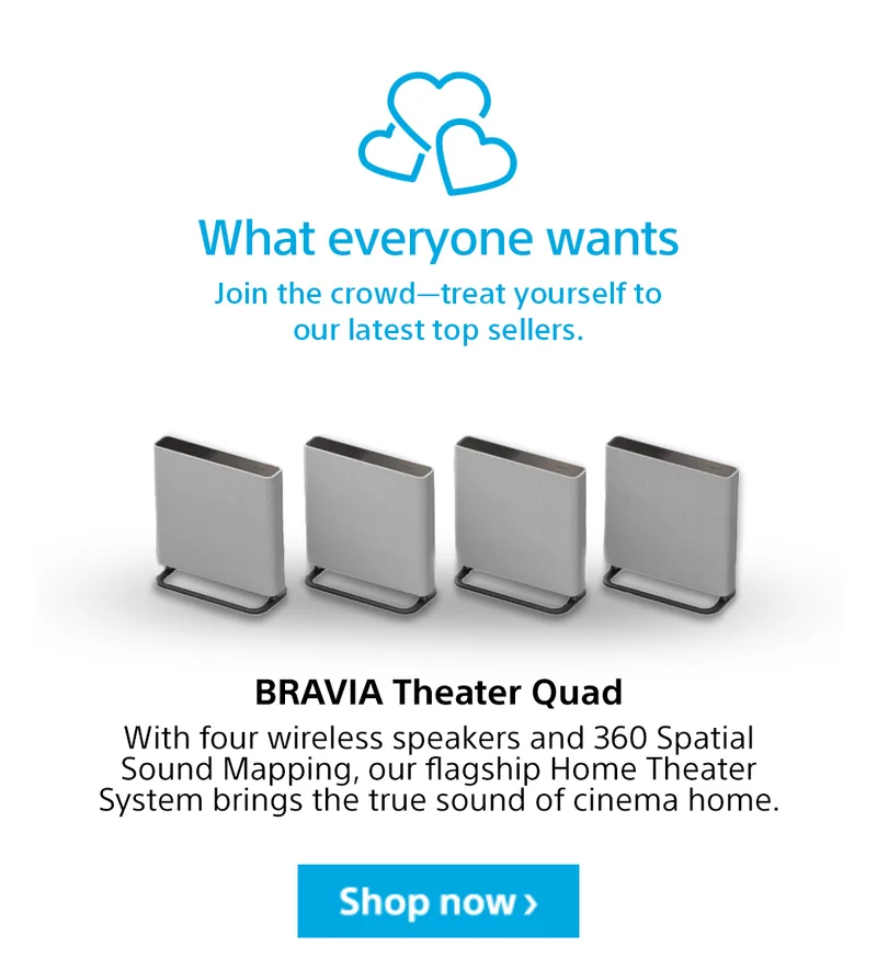 What everyone wants | Join the crowd—treat yourself to our latest top sellers. BRAVIA Theater Quad | With four wireless speakers and 360 Spatial Sound Mapping, our flagship Home Theater System brings the true sound of cinema home. Shop now>
