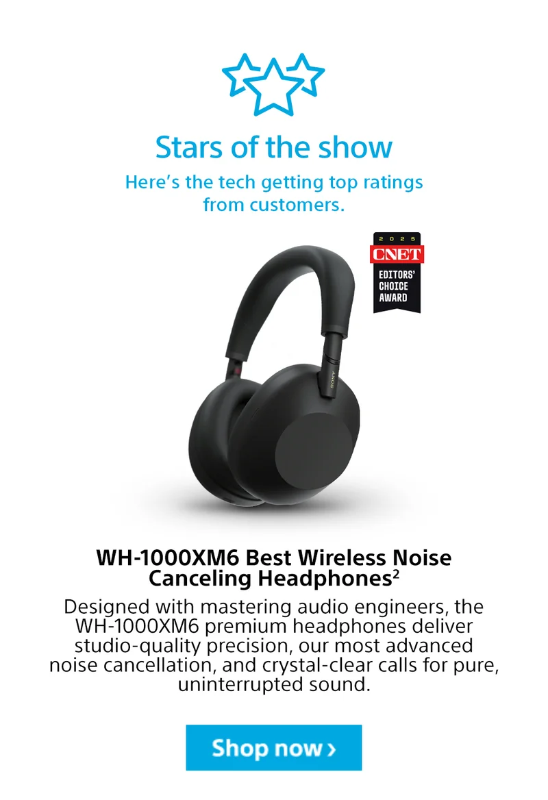 Stars of the show | Here’s the tech getting top ratings from customers. WH-1000XM6 Best Wireless Noise Canceling Headphones2 | Designed with mastering audio engineers, the WH-1000XM6 premium headphones deliver studio-quality precision, our most advanced noise cancellation, and crystal-clear calls for pure, uninterrupted sound. Shop now>
