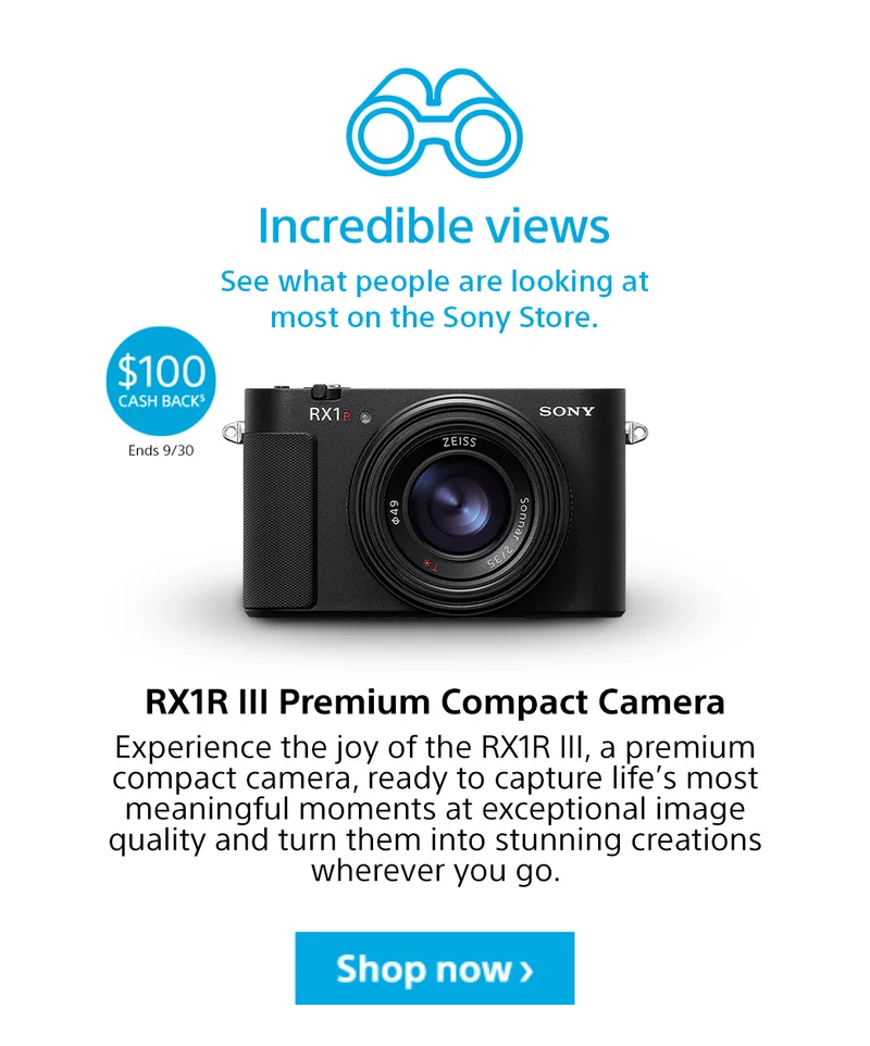 Incredible views | See what people are looking at most on the Sony Store. $100 Cash back5 Ends 9/30 | RX1R III Premium Compact Camera | Experience the joy of the RX1R III, a premium compact camera, ready to capture life’s most meaningful moments at exceptional image quality and turn them into stunning creations wherever you go. Shop now>