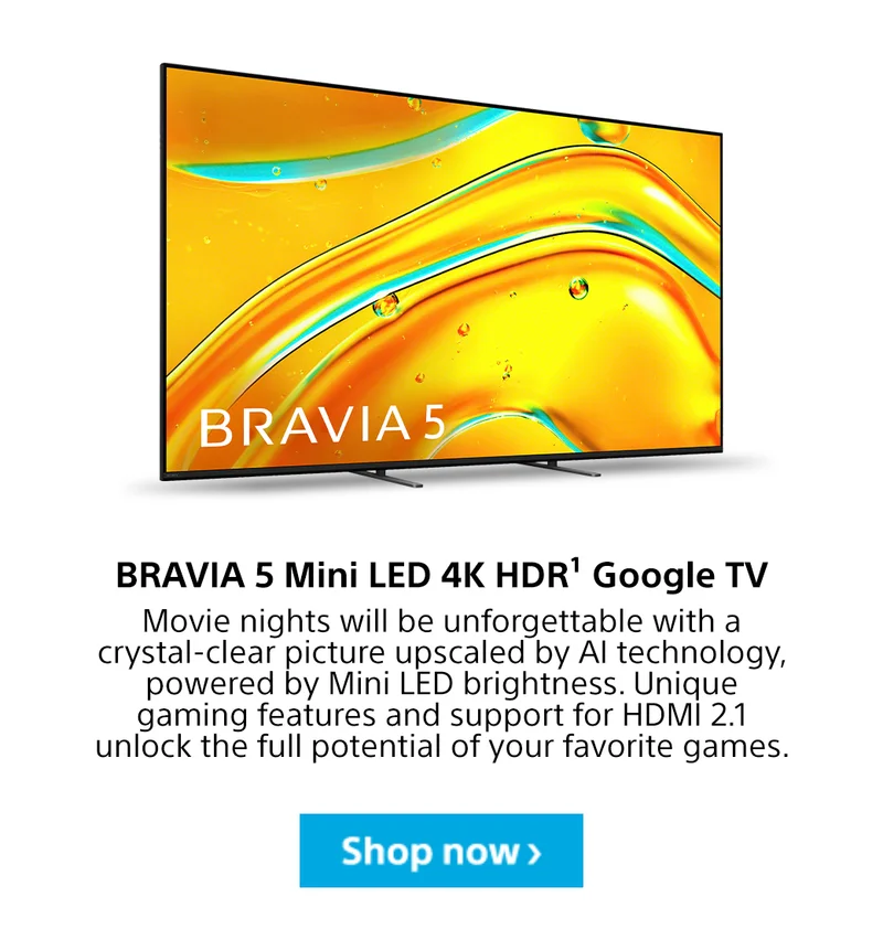 BRAVIA 5 Mini LED 4K HDR¹ Google TV Movie night will be unforgettable with a crystal-clear picture upscaled by AI technology, powered by Mini LED brightness. Unique gaming features and support for HDMI 2.1 unlock the full potential of you favorite games.. Shop now>