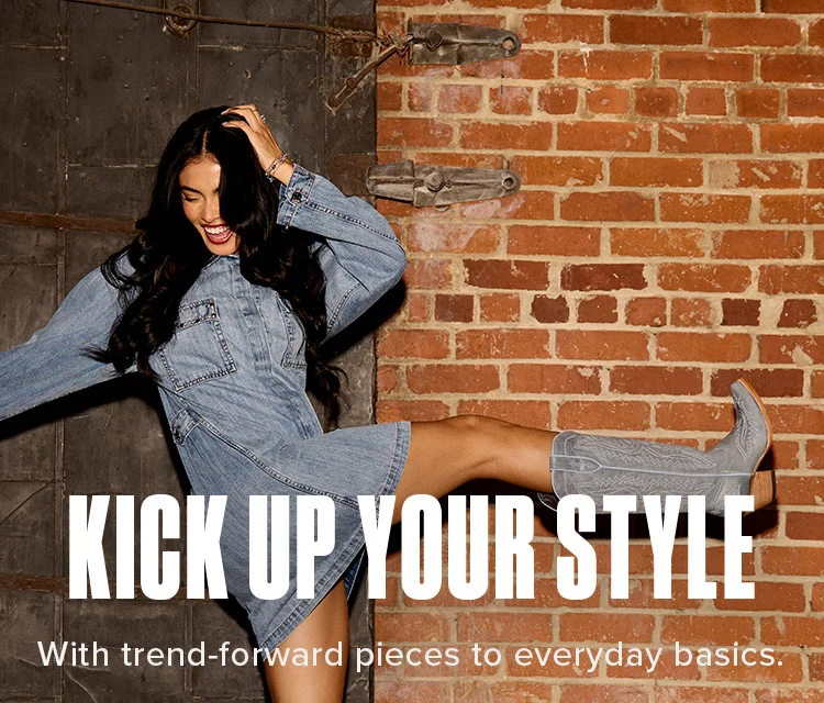 KICK UP YOUR STYLE. With trend-forward pieces to everyday basics.