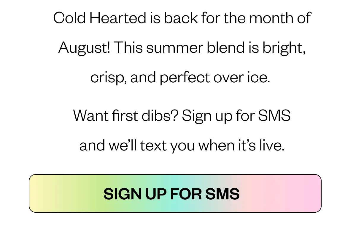 Cold Hearted is back for the month of August! This summer blend is bright, crisp, and perfect over ice. Want first dibs? Sign up for SMS and we’ll text you when it’s live. CTA Button: Sign Up for SMS Cold Hearted is back for the month of August! This summer blend is bright, crisp, and perfect over ice. Want first dibs? Sign up for SMS and we’ll text you when it’s live. CTA Button: Sign Up for SMS