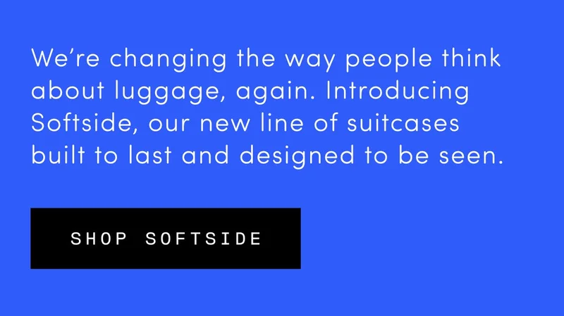 We’re changing the way people think about luggage, again. Introducing Softside, our new line of suitcases built to last and designed to be seen. Shop Softside