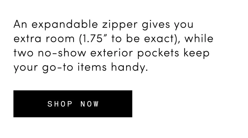 An expandable zipper gives you extra room (1.75” to be exact), while two no-show exterior pockets keep your go-to items handy. Shop now