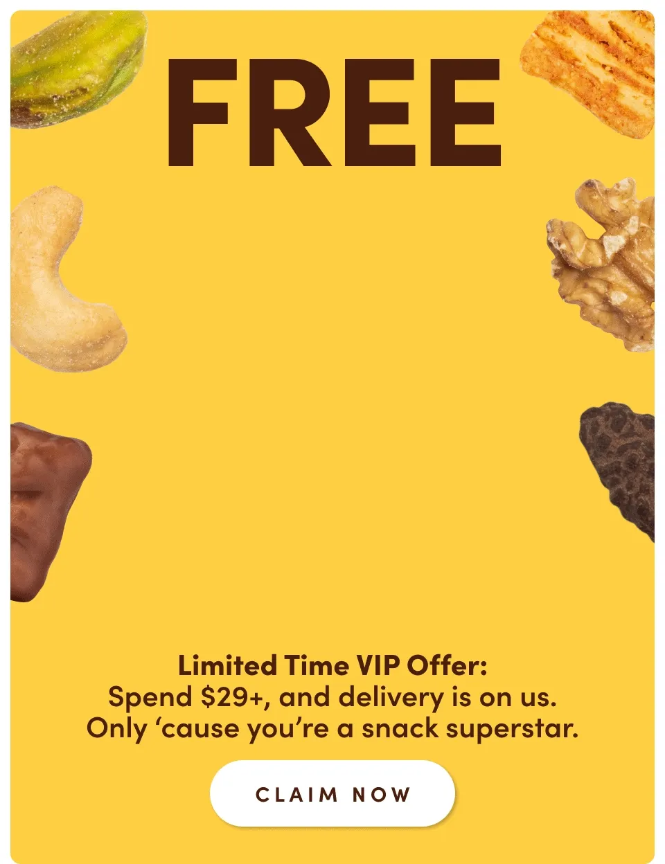 FREE FREE FREE SHIPPING | Limited time VIP offer: Spend $29+ and delivery is on us. Only 'cause you're a snack superstar; Claim Now