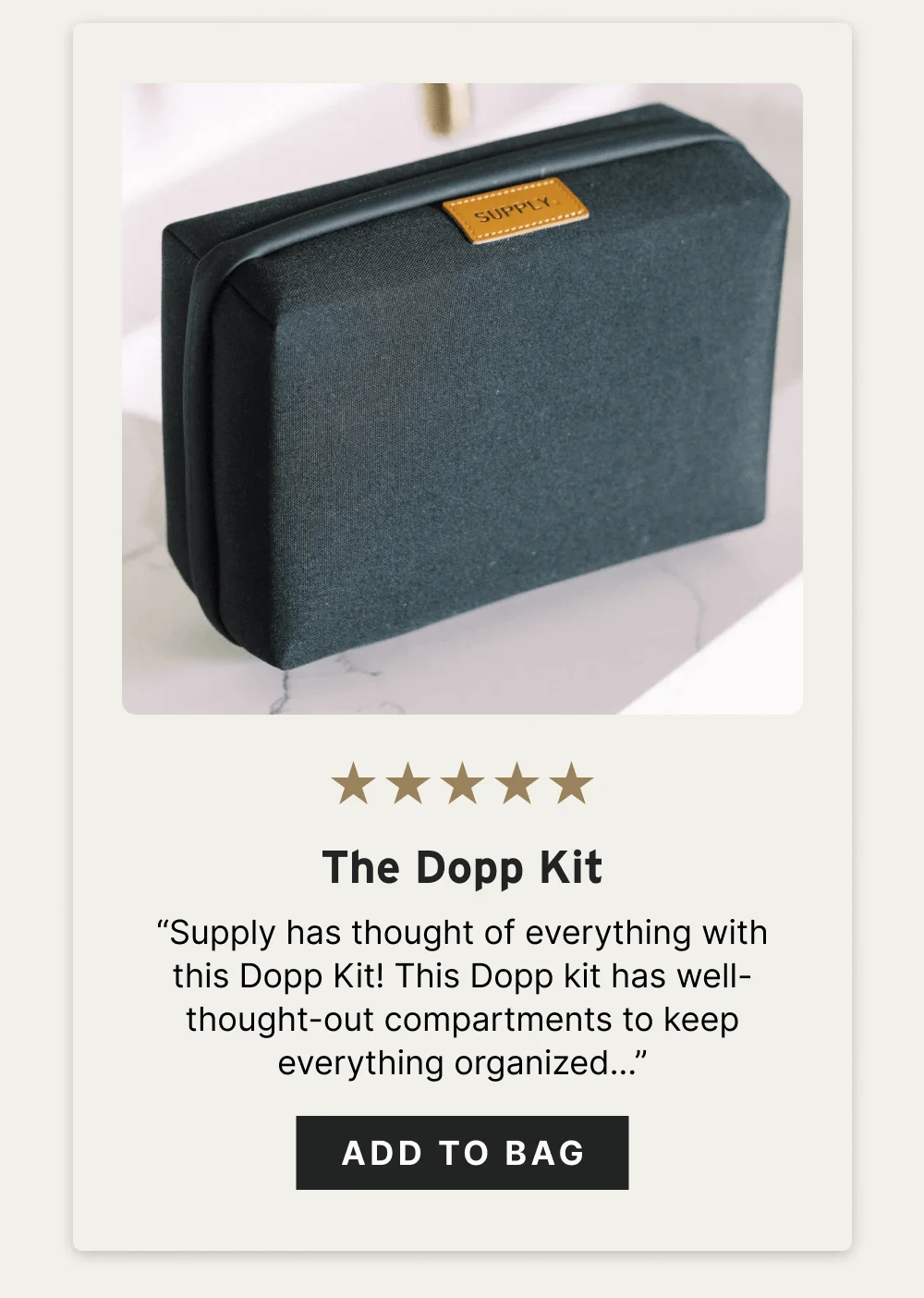 The Dopp Kit ☆☆☆☆☆ “Supply has thought of everything with this Dopp Kit! This Dopp kit has well-thought-out compartments to keep everything organized… the touches of leather give the kit a sophisticated look.” – Blair C. [ Add to Bag ]