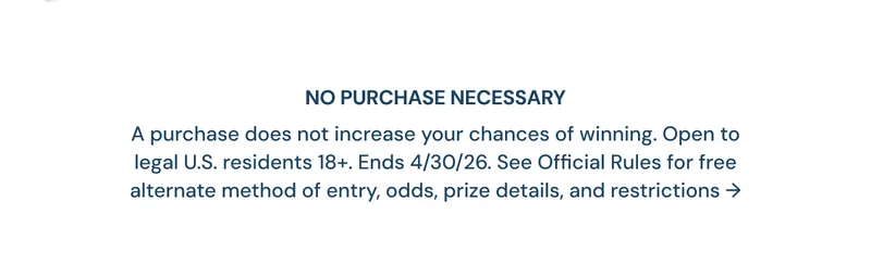 NO PURCHASE NECESSARY A purchase does not increase your chances of winning. Open to legal U.S. residents 18+. Ends 4/30/26. See Official Rules for free alternate method of entry, odds, prize details, and restrictions ->