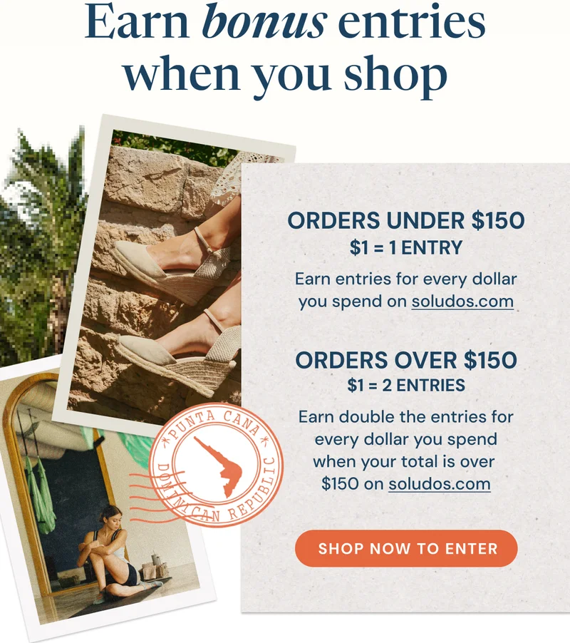 Earn bonus entries when you shop  ORDERS UNDER $150 $1 = 1 ENTRY Earn entries for every dollar you spend on soludos.com  ORDERS OVER $150 $1 = 2 ENTRIES Earn double the entries for every dollar you spend when your total is over $150 on soludos.com  SHOP NOW TO ENTER