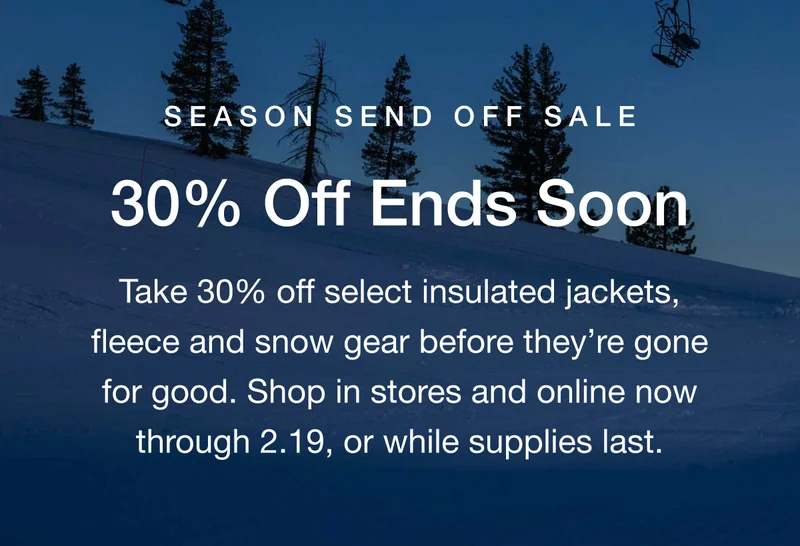 SEASON SEND OFF SALE 30% Off Ends Soon Take 30% off select insulated jackets, fleece and snow gear before they're gone for good. Shop in stores and online now through 2.19, or while supplies last.