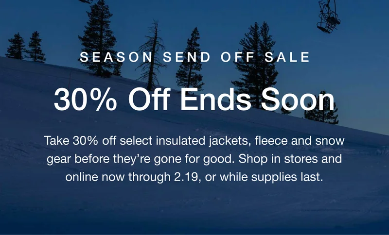 SEASON SEND OFF SALE 30% Off Ends Soon Take 30% off select insulated jackets, fleece and snow gear before they're gone for good. Shop in stores and online now through 2.19, or while supplies last.