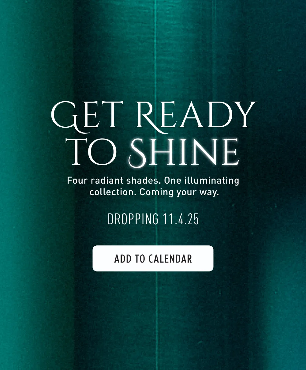 Get Ready To Shine | Four Radiant Shades | One illuminating collection | Coming your way | Dropping 11.4.25 | Add To Calendar