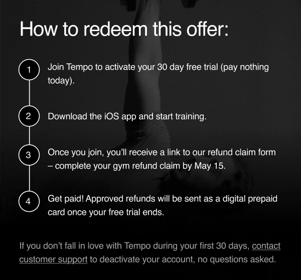 How to redeem this offer: 1-Join Tempo and activate your 30 day free trial. After that, keep training for just $39 a month with a 6 month commitment and month-to-month after that. 2- Download the iOS app and start training. 3- Once you join, you’ll receive a link to our refund claim form – complete your gym refund claim by May 15. 4- Get paid! Approved refunds will be sent as a digital prepaid card once your free trial ends.