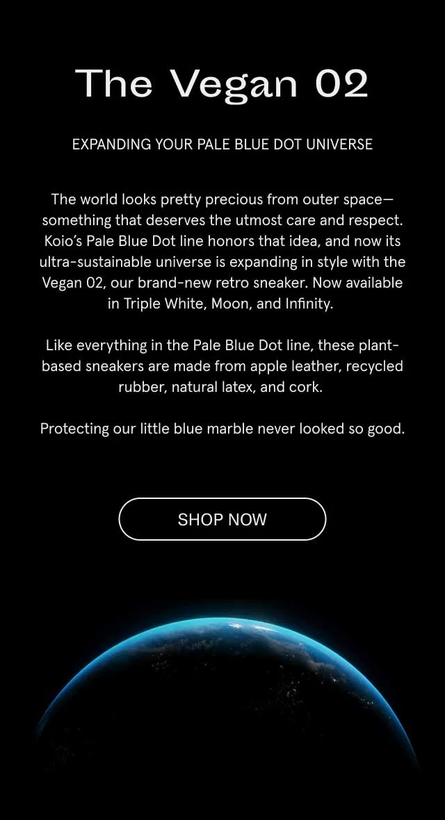 The Vegan 02. Expanding your Pale Blue Dot universe. The world looks pretty precious from outer space–something that deserves the utmost care and respect. Koio's Pale Blue Dot line honors that idea, and now its ultra-sustainable universe is expanding in style with the Vegan 02, our brand-new retro sneaker. Now available in Triple White, Moon and Infinity. Like everything in the Pale Blue Dot line, these plant-based sneakers are made from apple leather, recycled rubber, natural latex, and cork. Protecting our little blue marble never looked so good. Shop Now.