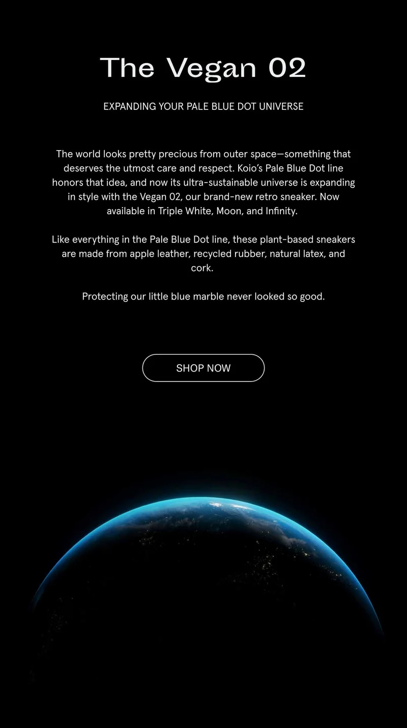 The Vegan 02. Expanding your Pale Blue Dot universe. The world looks pretty precious from outer space–something that deserves the utmost care and respect. Koio's Pale Blue Dot line honors that idea, and now its ultra-sustainable universe is expanding in style with the Vegan 02, our brand-new retro sneaker. Now available in Triple White, Moon and Infinity. Like everything in the Pale Blue Dot line, these plant-based sneakers are made from apple leather, recycled rubber, natural latex, and cork. Protecting our little blue marble never looked so good. Shop Now.