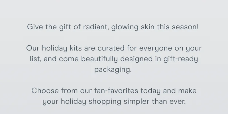 Give the gift of radiant, glowing skin this season! Our holiday kits are curated for everyone on your list, and come beautifully designed in gift-ready packaging. Choose from our fan-favorites today and make your holiday shopping simpler than ever.