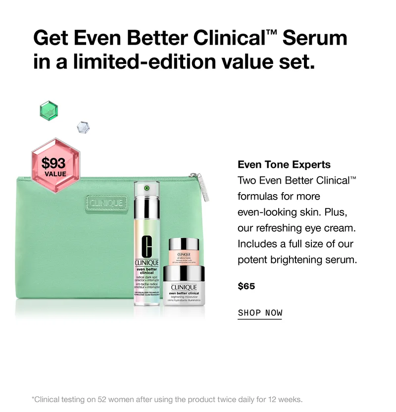 Get Even Better Clinical™ Serum in a limited-edition value set. | Even Tone Experts $93 value. Two Even Better Clinical™ formulas for more even-looking skin. Plus, our refreshing eye cream. Includes a full size of our potent brightening serum. $65 SHOP NOW *Clinical testing on 52 women after using the product twice daily for 12 weeks.