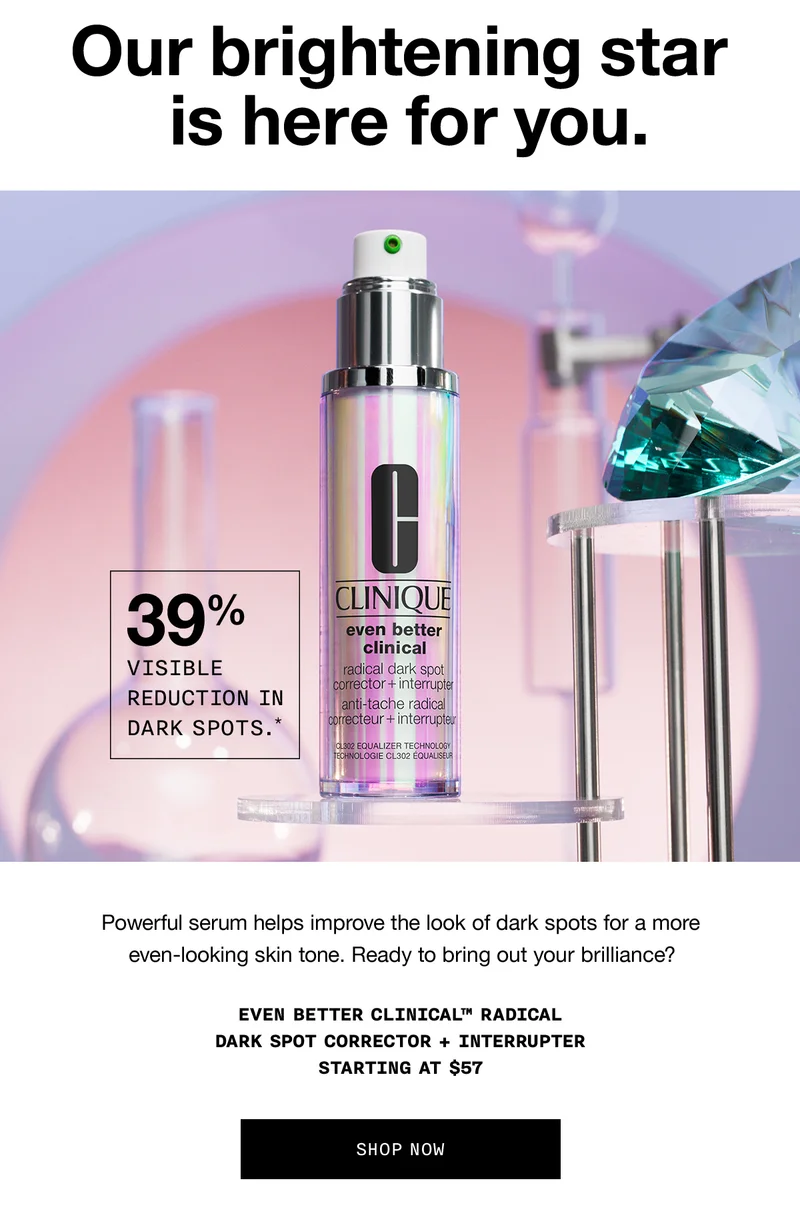 Our brightening star is here for you. 39% visible reduction in dark spots.* | Powerful serum helps improve the look of dark spots for a more even-looking skin tone. Ready to bring out your brilliance? Even Better Clinical™ Radical Dark Spot Corrector + Interrupter Starting at $57 SHOP NOW