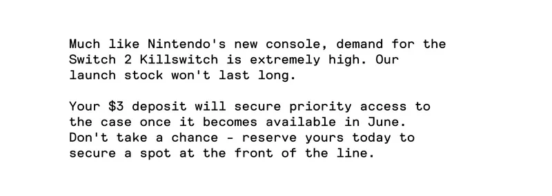 Much like Nintendo's new console, demand for the Switch 2 Killswitch is extremely high. Your $3 deposit will secure priority access.