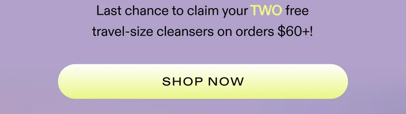 Last chance to claim your TWO free travel-size cleansers on orders $60+!  |  SHOP NOW