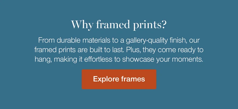 Why framed prints? From durable materials to a gallery-quality finish, our framed prints are built to last. Plus, they come ready to hang, making it effortless to showcase your moments.
